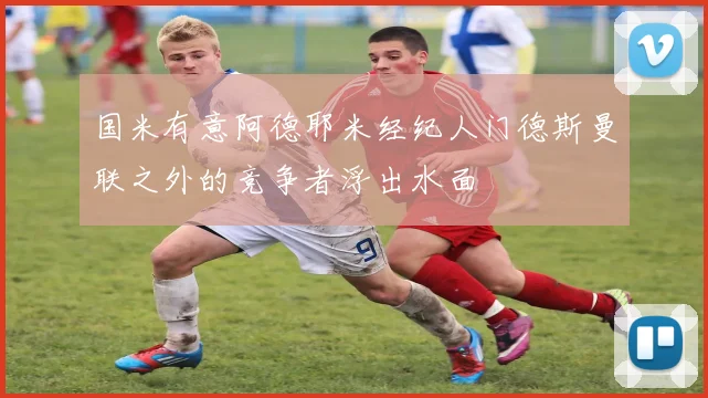 国米有意阿德耶米经纪人门德斯曼联之外的竞争者浮出水面