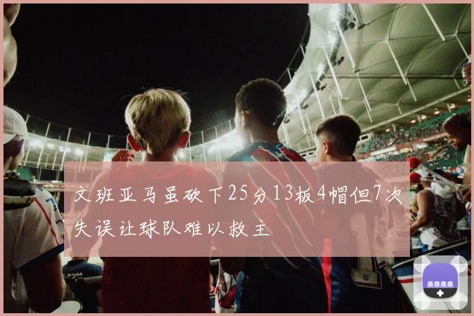 文班亚马虽砍下25分13板4帽但7次失误让球队难以救主