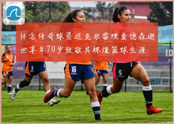 怀念传奇球员迈克尔雷理查德森逝世享年70岁致敬其辉煌篮球生涯