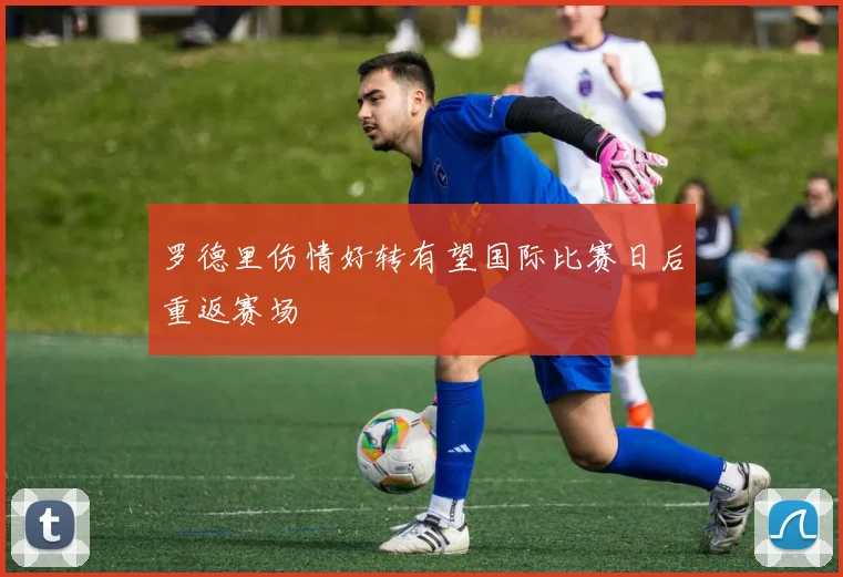 罗德里伤情好转有望国际比赛日后重返赛场