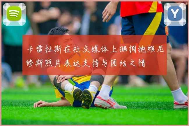 卡雷拉斯在社交媒体上晒拥抱维尼修斯照片表达支持与团结之情