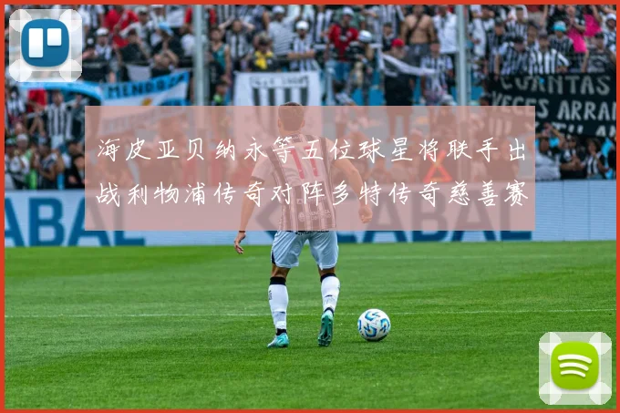 海皮亚贝纳永等五位球星将联手出战利物浦传奇对阵多特传奇慈善赛