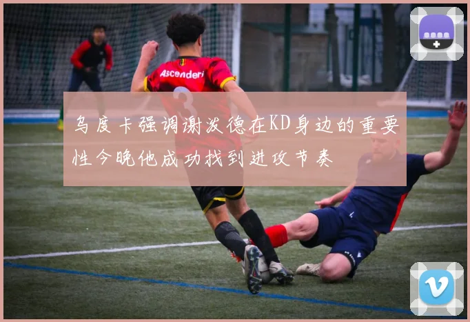 乌度卡强调谢泼德在KD身边的重要性今晚他成功找到进攻节奏