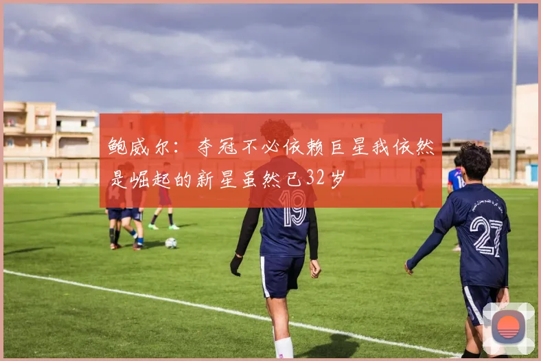 鲍威尔：夺冠不必依赖巨星我依然是崛起的新星虽然已32岁