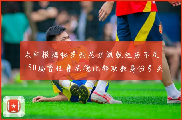 太阳报揭秘罗西尼尔执教经历不足150场曾任鲁尼德比郡助教身份引关注