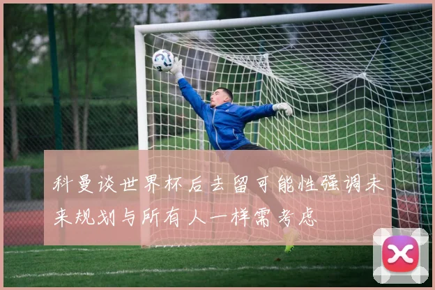 科曼谈世界杯后去留可能性强调未来规划与所有人一样需考虑