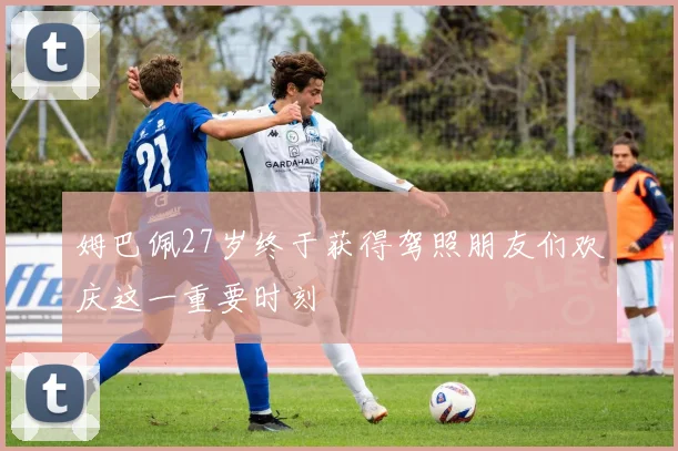 姆巴佩27岁终于获得驾照朋友们欢庆这一重要时刻