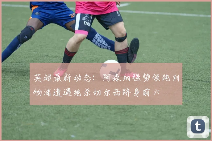英超最新动态：阿森纳强势领跑利物浦遭遇绝杀切尔西跻身前六