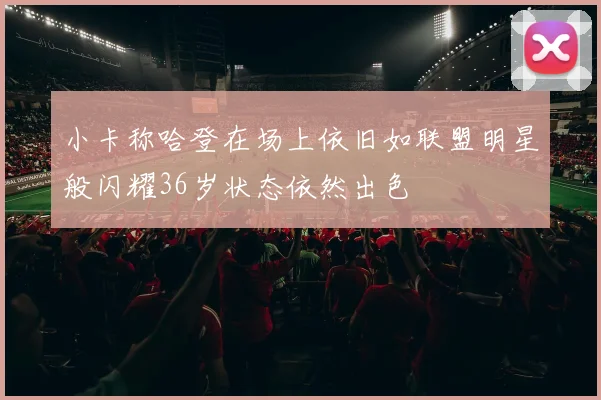 小卡称哈登在场上依旧如联盟明星般闪耀36岁状态依然出色