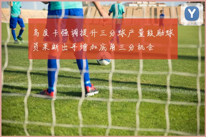 乌度卡强调提升三分球产量鼓励球员果断出手增加底角三分机会