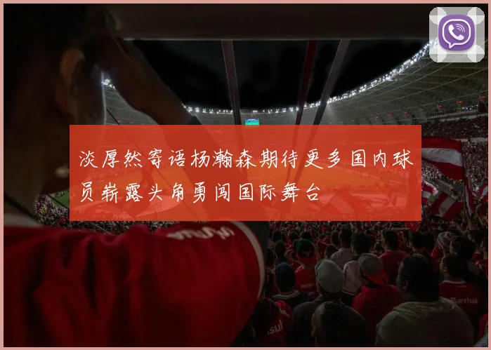 淡厚然寄语杨瀚森期待更多国内球员崭露头角勇闯国际舞台