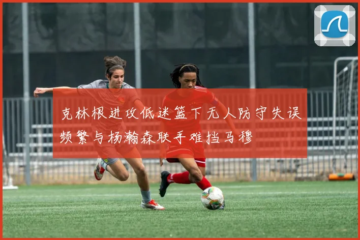 克林根进攻低迷篮下无人防守失误频繁与杨瀚森联手难挡马穆