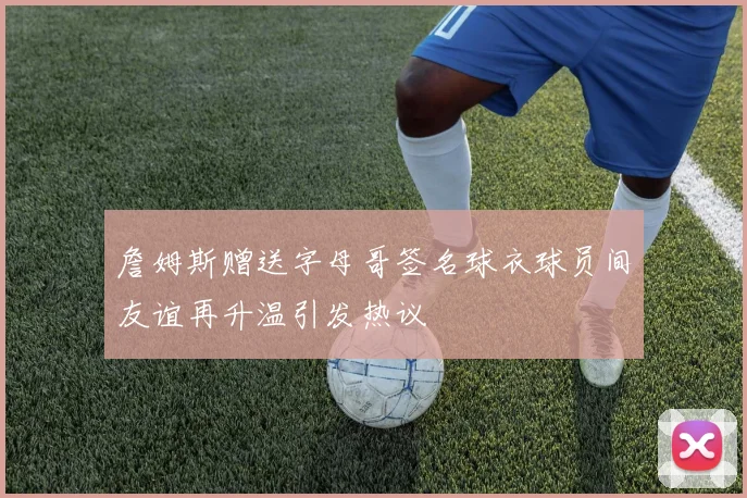 詹姆斯赠送字母哥签名球衣球员间友谊再升温引发热议