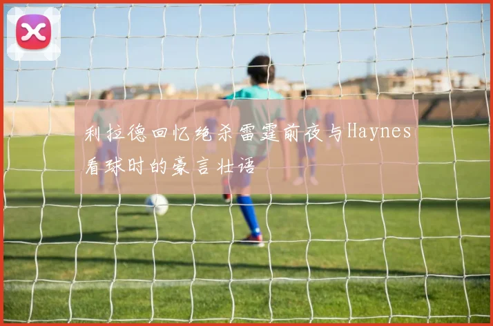 利拉德回忆绝杀雷霆前夜与Haynes看球时的豪言壮语