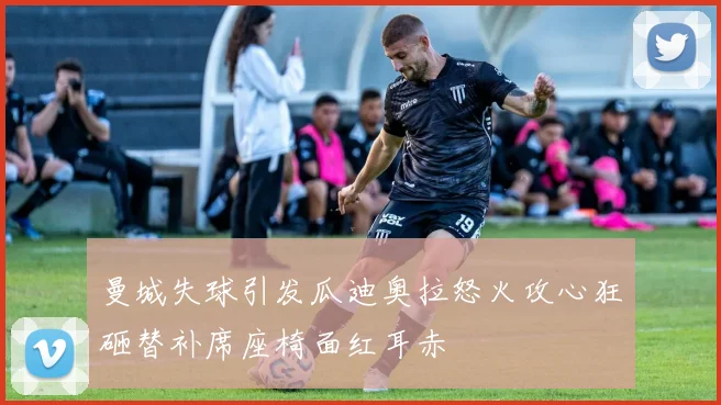 曼城失球引发瓜迪奥拉怒火攻心狂砸替补席座椅面红耳赤