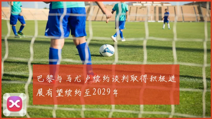 巴黎与马尤卢续约谈判取得积极进展有望续约至2029年