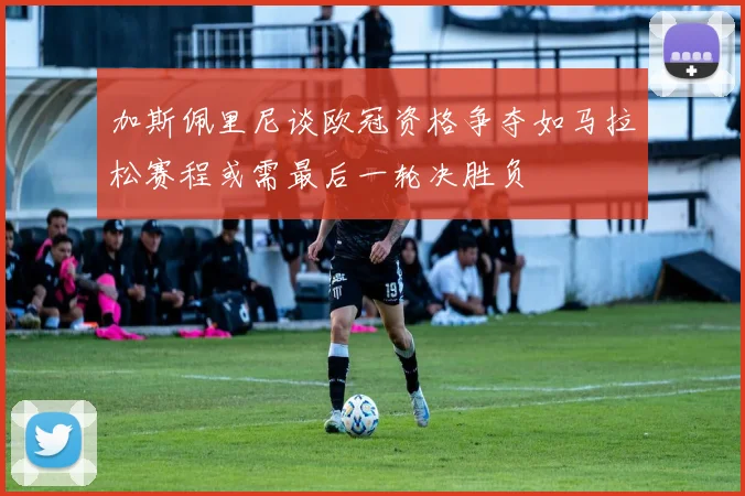 加斯佩里尼谈欧冠资格争夺如马拉松赛程或需最后一轮决胜负