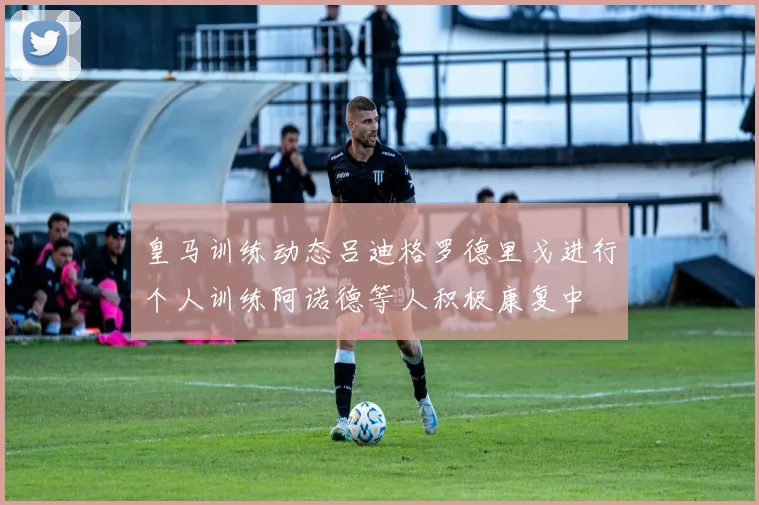 皇马训练动态吕迪格罗德里戈进行个人训练阿诺德等人积极康复中