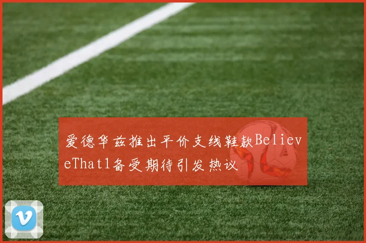 爱德华兹推出平价支线鞋款BelieveThat1备受期待引发热议