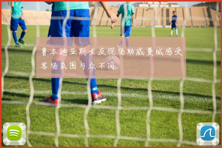 鲁本迪亚斯女友现场助威曼城感受客场氛围与众不同