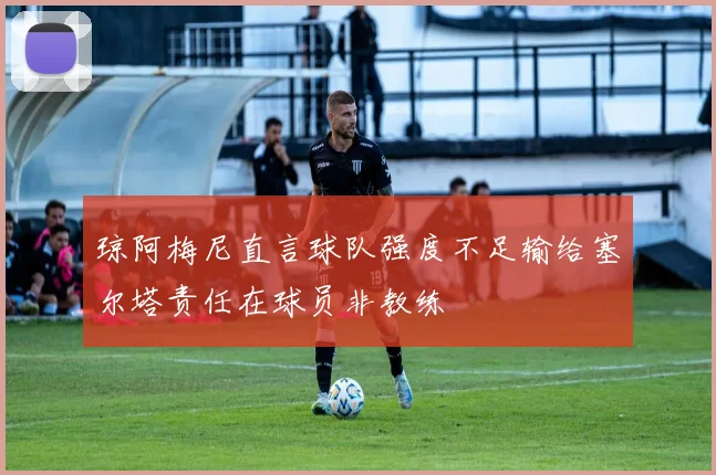 琼阿梅尼直言球队强度不足输给塞尔塔责任在球员非教练