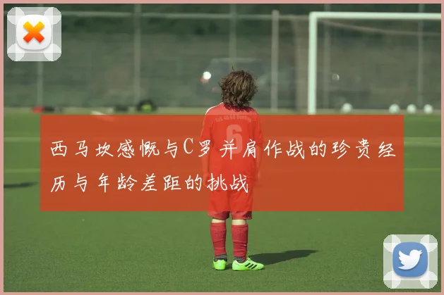 西马坎感慨与C罗并肩作战的珍贵经历与年龄差距的挑战