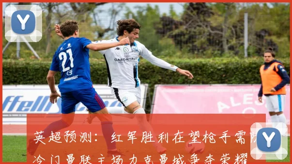 英超预测：红军胜利在望枪手需防冷门曼联主场力克曼城争夺荣耀