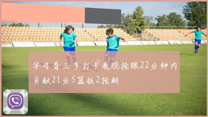 字母哥三节打卡表现抢眼22分钟内贡献21分5篮板2抢断