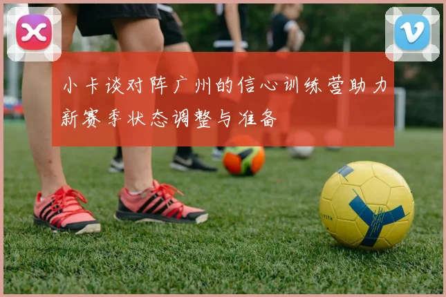 小卡谈对阵广州的信心训练营助力新赛季状态调整与准备
