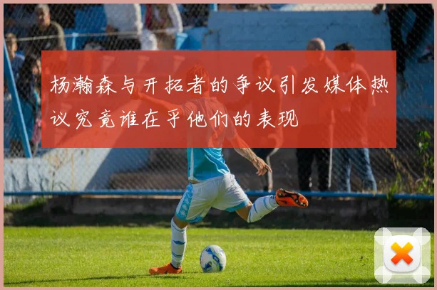 杨瀚森与开拓者的争议引发媒体热议究竟谁在乎他们的表现