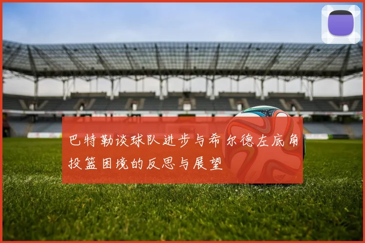 巴特勒谈球队进步与希尔德左底角投篮困境的反思与展望