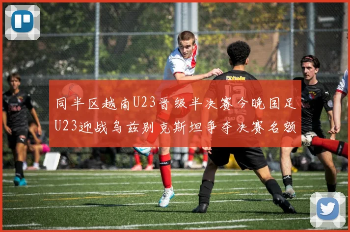 同半区越南U23晋级半决赛今晚国足U23迎战乌兹别克斯坦争夺决赛名额