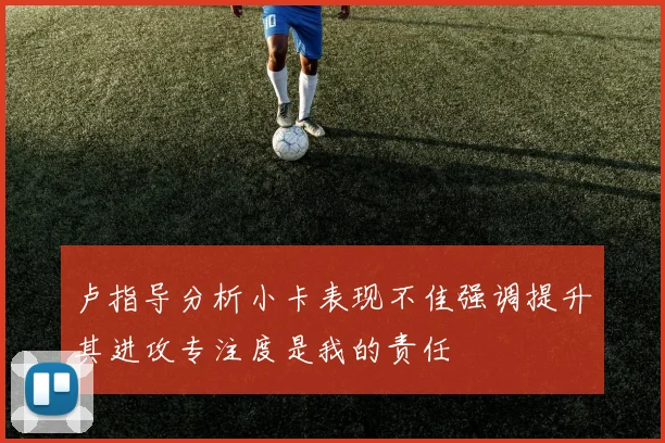 卢指导分析小卡表现不佳强调提升其进攻专注度是我的责任