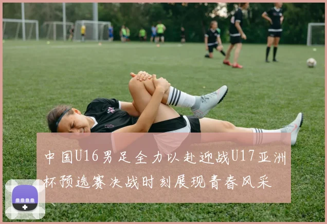 中国U16男足全力以赴迎战U17亚洲杯预选赛决战时刻展现青春风采