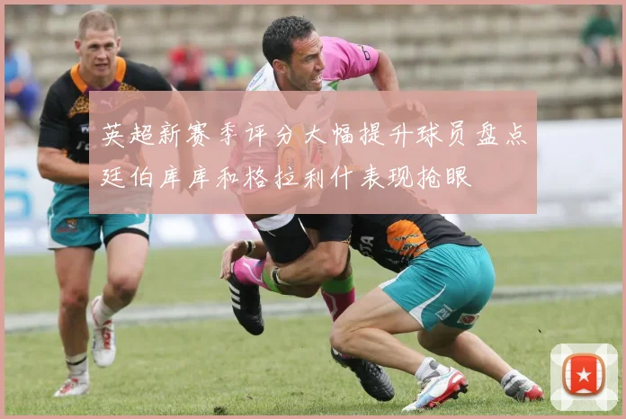 英超新赛季评分大幅提升球员盘点廷伯库库和格拉利什表现抢眼