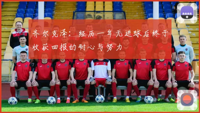 齐尔克泽：经历一年无进球后终于收获回报的耐心与努力