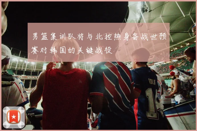 男篮集训队将与北控热身备战世预赛对韩国的关键战役