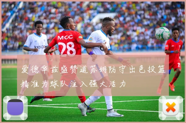 爱德华兹盛赞道苏姆防守出色投篮精准为球队注入强大活力