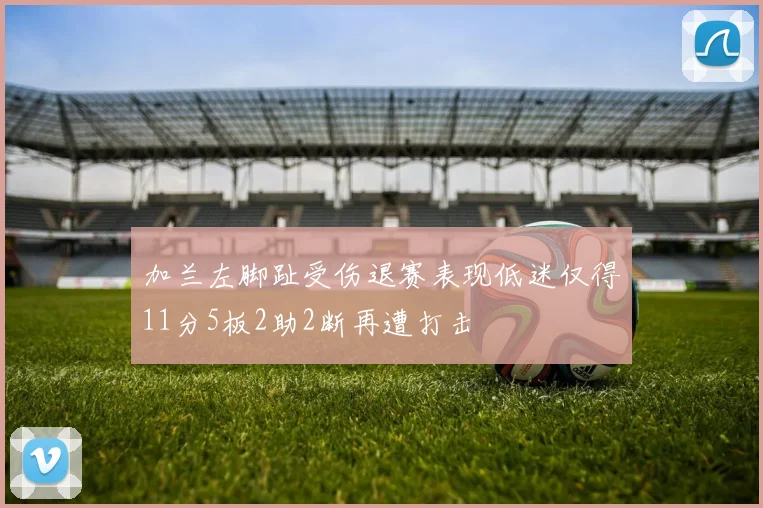加兰左脚趾受伤退赛表现低迷仅得11分5板2助2断再遭打击