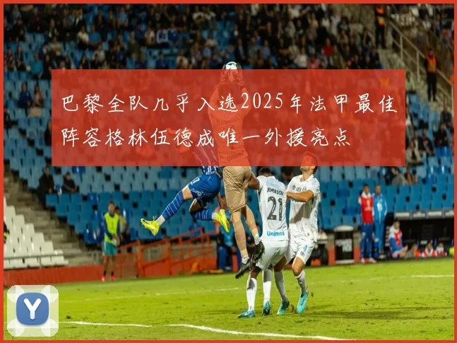 巴黎全队几乎入选2025年法甲最佳阵容格林伍德成唯一外援亮点