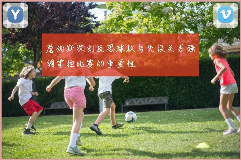 詹姆斯深刻反思球权与失误关系强调掌控比赛的重要性