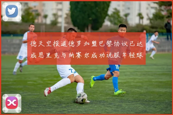 德天空报道德罗加盟巴黎协议已达成恩里克与纳赛尔成功说服年轻球员