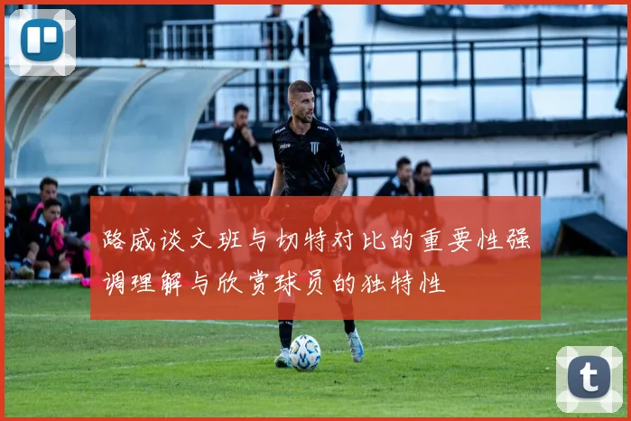 路威谈文班与切特对比的重要性强调理解与欣赏球员的独特性