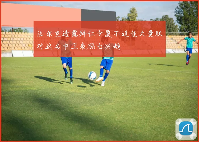 法尔克透露拜仁今夏不追佳夫曼联对这名中卫表现出兴趣