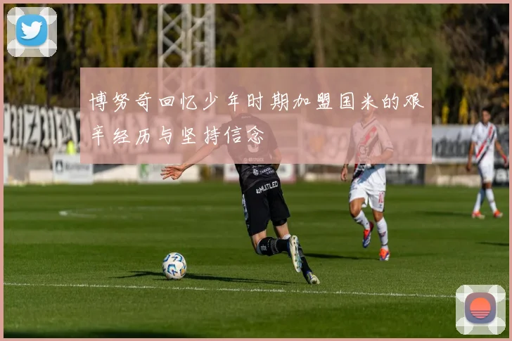 博努奇回忆少年时期加盟国米的艰辛经历与坚持信念