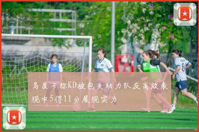 乌度卡称KD被包夹助力队友高效表现中5得11分展现实力