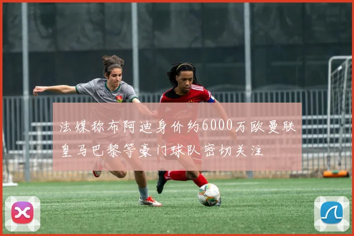 法媒称布阿迪身价约6000万欧曼联皇马巴黎等豪门球队密切关注
