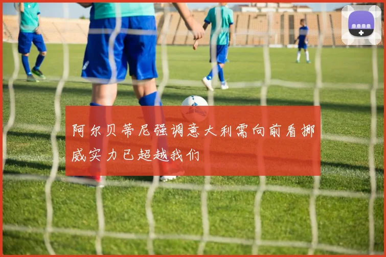 阿尔贝蒂尼强调意大利需向前看挪威实力已超越我们