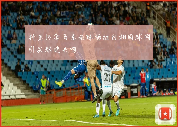 科克怀念马竞老球场红白相间球网引发球迷共鸣