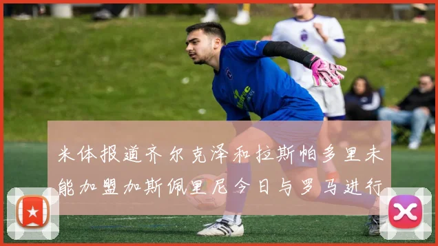 米体报道齐尔克泽和拉斯帕多里未能加盟加斯佩里尼今日与罗马进行会谈